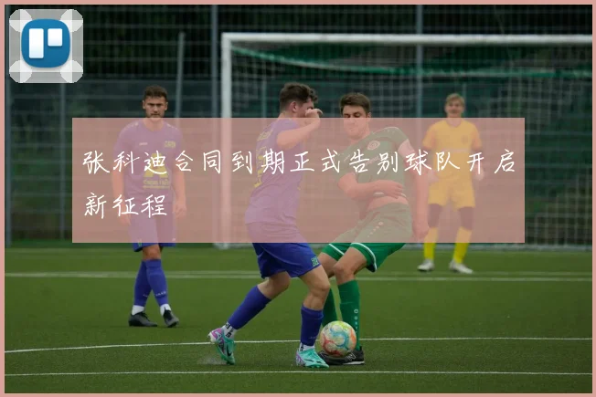 张科迪合同到期正式告别球队开启新征程