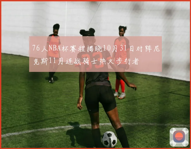 76人NBA杯赛程揭晓10月31日对阵尼克斯11月连战骑士热火步行者