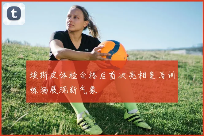 埃斯皮体检合格后首次亮相皇马训练场展现新气象