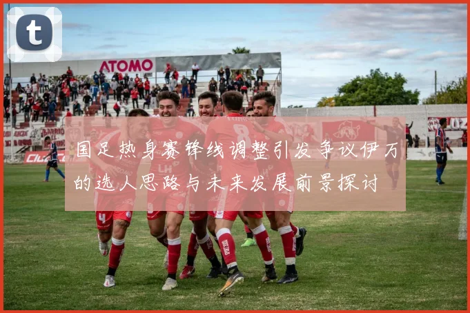 国足热身赛锋线调整引发争议伊万的选人思路与未来发展前景探讨