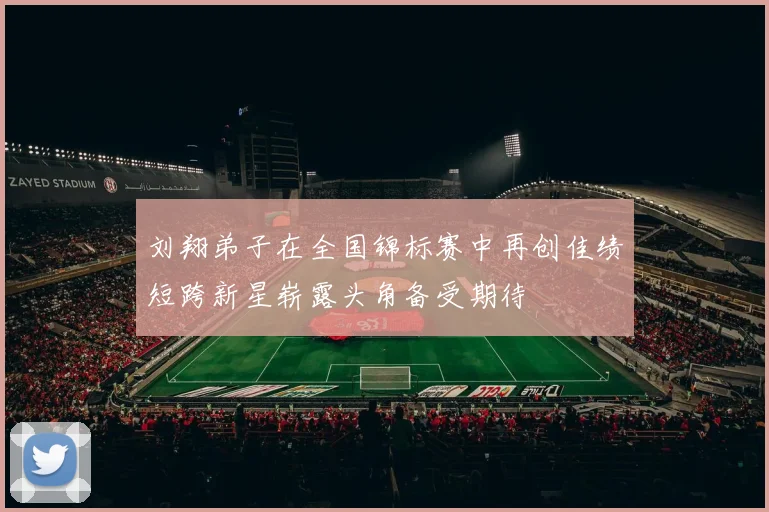 刘翔弟子在全国锦标赛中再创佳绩短跨新星崭露头角备受期待