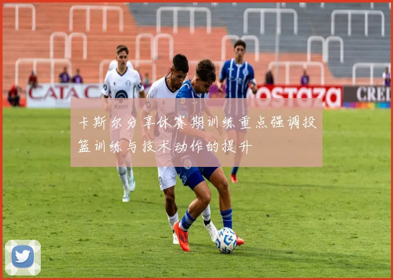 卡斯尔分享休赛期训练重点强调投篮训练与技术动作的提升