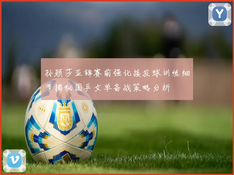 孙颖莎亚锦赛前强化接发球训练细节揭秘国乒女单备战策略分析