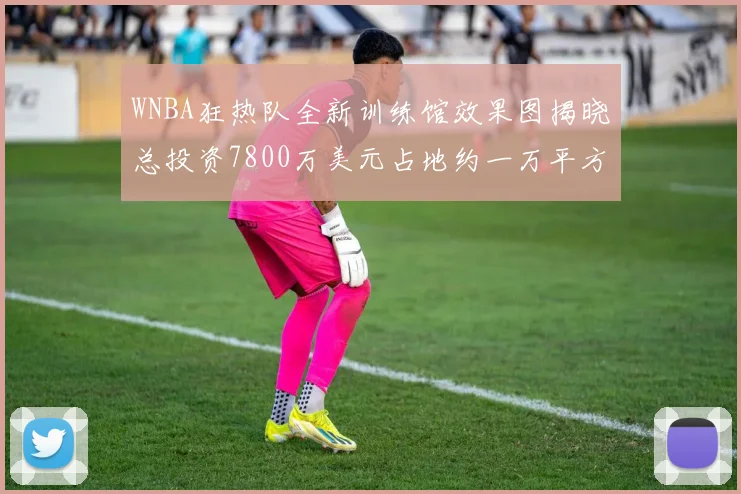 WNBA狂热队全新训练馆效果图揭晓总投资7800万美元占地约一万平方米