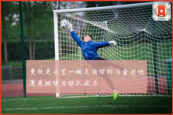 曼联更衣室一致支持续约马奎尔他愿意继续为球队效力