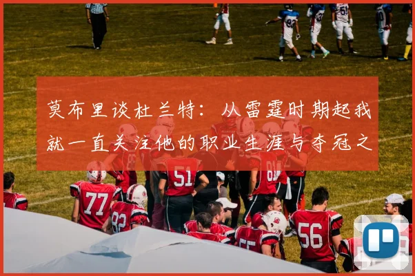 莫布里谈杜兰特：从雷霆时期起我就一直关注他的职业生涯与夺冠之路