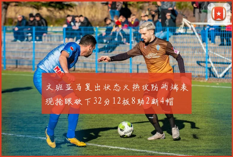 文班亚马复出状态火热攻防两端表现抢眼砍下32分12板8助2断4帽