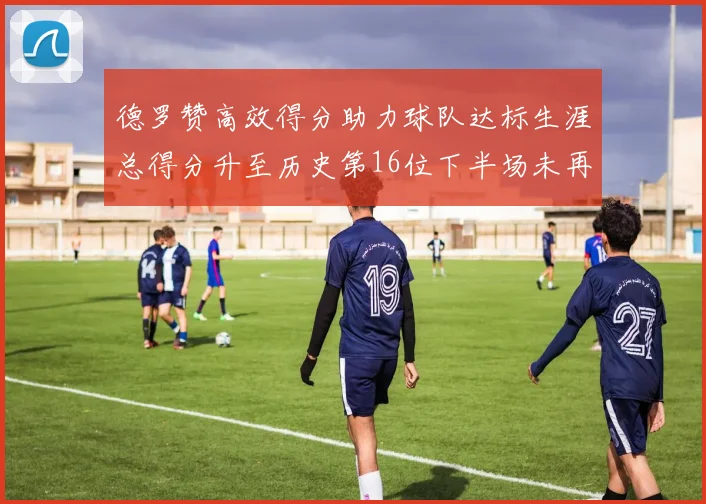 德罗赞高效得分助力球队达标生涯总得分升至历史第16位下半场未再出战
