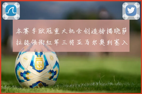 本赛季欧冠重大机会创造榜揭晓萨拉赫领衔红军三将亚马尔奥利塞入围