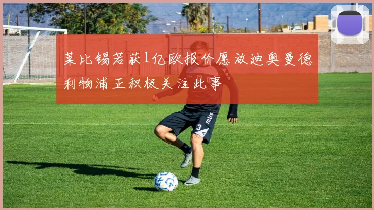 莱比锡若获1亿欧报价愿放迪奥曼德利物浦正积极关注此事