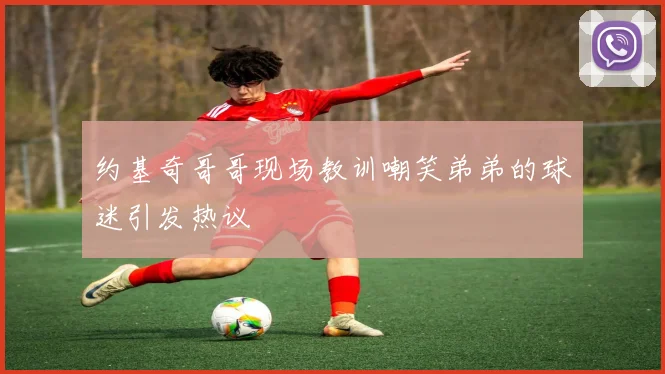 约基奇哥哥现场教训嘲笑弟弟的球迷引发热议