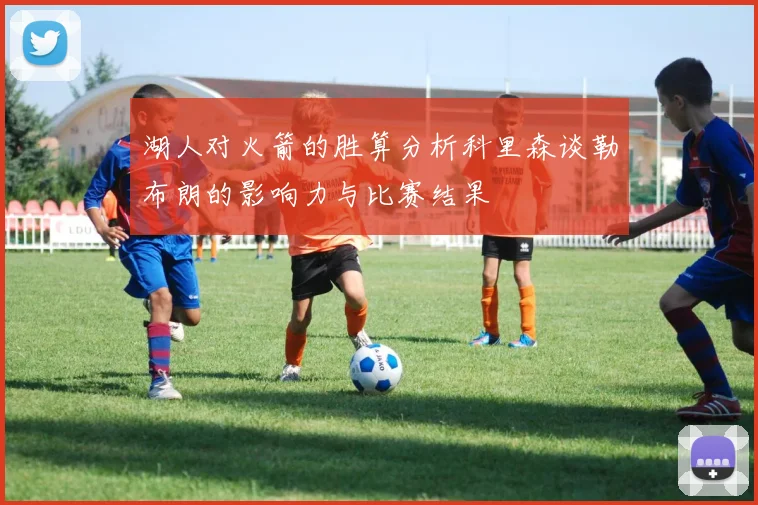 湖人对火箭的胜算分析科里森谈勒布朗的影响力与比赛结果