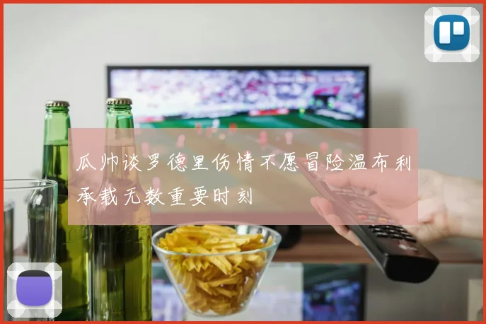 瓜帅谈罗德里伤情不愿冒险温布利承载无数重要时刻