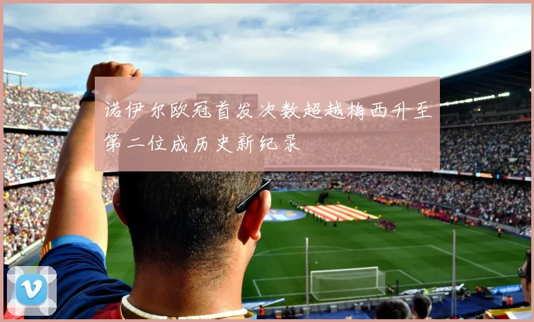 诺伊尔欧冠首发次数超越梅西升至第二位成历史新纪录